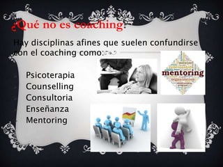 ¿Qué no es coaching?
Hay disciplinas afines que suelen confundirse
con el coaching como:
 Psicoterapia
 Counselling
 Consultoria
 Enseñanza
 Mentoring
 