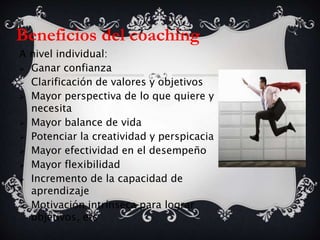 Beneficios del coaching
A nivel individual:
 Ganar confianza
 Clarificación de valores y objetivos
 Mayor perspectiva de lo que quiere y
necesita
 Mayor balance de vida
 Potenciar la creatividad y perspicacia
 Mayor efectividad en el desempeño
 Mayor flexibilidad
 Incremento de la capacidad de
aprendizaje
 Motivación intrínseca para lograr
objetivos, etc
 