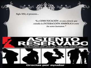 Siglo XXI, el presente...
“La COMUNICACIÓN es una ciencia que
estudia la INTERACCIÓN SIMBÓLICA entre
los seres humanos.”
 