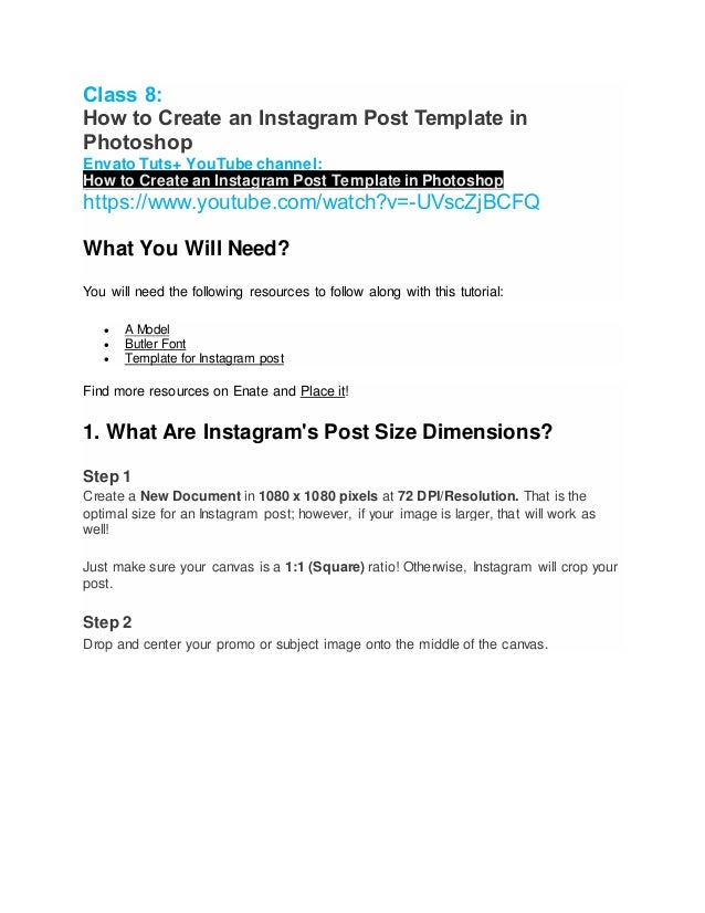 Class 8:
How to Create an Instagram Post Template in
Photoshop
Envato Tuts+ YouTube channel:
How to Create an Instagram Post Template in Photoshop
https://www.youtube.com/watch?v=-UVscZjBCFQ
What You Will Need?
You will need the following resources to follow along with this tutorial:
 A Model
 Butler Font
 Template for Instagram post
Find more resources on Enate and Place it!
1. What Are Instagram's Post Size Dimensions?
Step 1
Create a New Document in 1080 x 1080 pixels at 72 DPI/Resolution. That is the
optimal size for an Instagram post; however, if your image is larger, that will work as
well!
Just make sure your canvas is a 1:1 (Square) ratio! Otherwise, Instagram will crop your
post.
Step 2
Drop and center your promo or subject image onto the middle of the canvas.
 