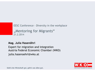 EESC Conference - Diversity in the workplace

„Mentoring for Migrants“
21.2.2014

Mag. Julia Hasenöhrl
Expert for migration and integration
Austria Federal Economic Chamber (WKO)
julia.hasenoehrl@wko.at

 