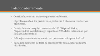Falando abertamente
• Os triunfadores são maiores que seus problemas.
• O problema não é ter problema, o problema é não saber resolver os
problemas.
• Diante de uma pesquisa com mais de 160.000 presidiários,
Napoleon Hill constatou algo espantoso: 92% deles estavam ali por
falta de autocontrole.
• Faltou justamente no momento em que ele seria imprescindível.
• Basta um momento de falta de autocontrole para acabar com uma
vida inteira.
 