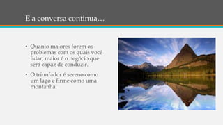 E a conversa continua…
• Quanto maiores forem os
problemas com os quais você
lidar, maior é o negócio que
será capaz de conduzir.
• O triunfador é sereno como
um lago e firme como uma
montanha.
 