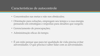 Características de autocontrole
• Concentrados nas metas e não nos obstáculos;
• Orientação para soluções, empregam seu tempo e a sua energia
pensando em estratégias e respostas para desafios que surgem;
• Gerenciamento de preocupações;
• Administração eficaz do tempo.
• É um mito pensar que para ter qualidade de vida precisa evitar
adversidades. O que precisa é saber lidar com as adversidades.
 