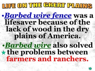 •Barbed wire fence was a 
lifesaver because of the 
lack of wood in the dry 
plains of America. 
•Barbed wire also solved 
the problems between 
farmers and ranchers. 
 