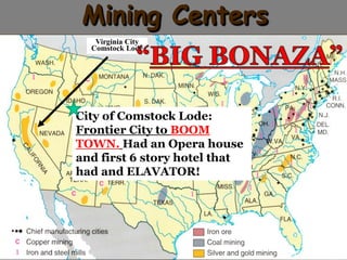 Mining Centers 
Virginia City 
Comstock Lode 
City of Comstock Lode: 
Frontier City to BOOM 
TOWN. Had an Opera house 
and first 6 story hotel that 
had and ELAVATOR! 
 