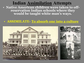 Indian Assimilation Attempts 
• Native American children were taken to off-reservation 
Indian schools where they 
would be taught white man’s ways. 
• ASSIMILATE- To absorb one into a culture 
 