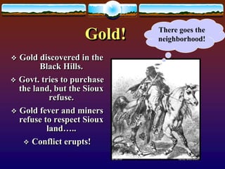 Gold! 
 Gold discovered in the 
Black Hills. 
 Govt. tries to purchase 
the land, but the Sioux 
refuse. 
 Gold fever and miners 
refuse to respect Sioux 
land….. 
 Conflict erupts! 
There goes the 
neighborhood! 
 