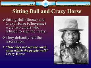 Sitting Bull and Crazy Horse 
 Sitting Bull (Sioux) and 
Crazy Horse (Cheyenne) 
were two chiefs who 
refused to sign the treaty. 
 They defiantly left the 
reservation. 
 "One does not sell the earth 
upon which the people walk" 
Crazy Horse 
 