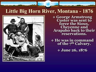 Little Big Horn River, Montana - 1876 
 George Armstrong 
Custer was sent to 
force the Sioux, 
Cheyenne and 
Arapaho back to their 
reservations. 
 He was in command 
of the 7th Calvary. 
 June 26, 1876 
 