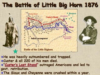 The Battle of Little Big Horn 1876 
He was heavily outnumbered and trapped. 
Custer & all 220 of his men died. 
“Custer’s Last Stand” outraged Americans and led to 
govt. retribution. 
The Sioux and Cheyenne were crushed within a year. 
 