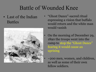 Battle of Wounded Knee 
• Last of the Indian 
Battles 
• “Ghost Dance”-sacred ritual 
expressing a vision that buffalo 
would return and the white man 
would vanish 
• On the morning of December 29, 
1890 the troops went into the 
camp to stop the “Ghost Dance” 
fearing it would cause an 
uprising 
• ~200 men, women, and children, 
as well as some of their own 
fellow soldiers. 
 
