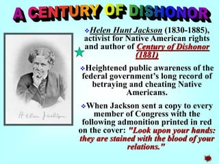 Helen Hunt Jackson (1830-1885), 
activist for Native American rights 
and author of Century of Dishonor 
(1881) 
Heightened public awareness of the 
federal government’s long record of 
betraying and cheating Native 
Americans. 
When Jackson sent a copy to every 
member of Congress with the 
following admonition printed in red 
on the cover: "Look upon your hands: 
they are stained with the blood of your 
relations." 
 