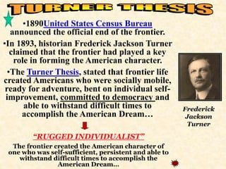 •1890United States Census Bureau 
announced the official end of the frontier. 
•In 1893, historian Frederick Jackson Turner 
claimed that the frontier had played a key 
role in forming the American character. 
•The Turner Thesis, stated that frontier life 
created Americans who were socially mobile, 
ready for adventure, bent on individual self-improvement, 
committed to democracy and 
able to withstand difficult times to 
accomplish the American Dream… 
Frederick 
Jackson 
Turner 
“RUGGED INDIVIDUALIST” 
The frontier created the American character of 
one who was self-sufficient, persistent and able to 
withstand difficult times to accomplish the 
American Dream… 
 