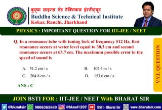 बुद्धा साइन्स एंड टेक्निकल इंस्टीट्यूट
Buddha Science & Technical Institute
Kokar, Ranchi, Jharkhand
JOIN BSTI FOR : IIT-JEE / NEET With BHARAT SIR
PHYSICS : IMPORTANT QUESTION FOR IIT-JEE / NEET
Q. In a resonance tube with tuning fork of frequency 512 Hz, first
resonance occurs at water level equal to 30.3 cm and second
resonance occurs at 63.7 cm. The maximum possible error in the
speed of sound is
A. 51.2 cm / s B. 102.4 m / s
C. 204.8 cm / s D. 153.6 cm / s
ANS : C
V.V.I.
QUESTION
 