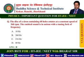 बुद्धा साइन्स एंड टेक्निकल इंस्टीट्यूट
Buddha Science & Technical Institute
Kokar, Ranchi, Jharkhand
JOIN BSTI FOR : IIT-JEE / NEET With BHARAT SIR
PHYSICS : IMPORTANT QUESTION FOR IIT-JEE / NEET
Q. The disc of a siren containing 60 holes rotates at a constant speed of
360 rpm. The emitted sound is in unison with a tuning fork of
frequency
A. 10 Hz
B. 360 Hz
C. 216 Hz
D. 60 Hz
ANS : B
V.V.I.
QUESTION
 