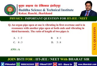 बुद्धा साइन्स एंड टेक्निकल इंस्टीट्यूट
Buddha Science & Technical Institute
Kokar, Ranchi, Jharkhand
JOIN BSTI FOR : IIT-JEE / NEET With BHARAT SIR
PHYSICS : IMPORTANT QUESTION FOR IIT-JEE / NEET
Q. An organ pipe open at one is vibrating in first overtone and is in
resonance with another pipe open at both ends and vibrating in
third harmonic. The ratio of length of two pipes is
A. 1 : 2 B. 4 : 1
C. 8 : 3 D. 3 : 8
ANS : A
V.V.I.
QUESTION
 