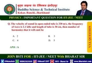 बुद्धा साइन्स एंड टेक्निकल इंस्टीट्यूट
Buddha Science & Technical Institute
Kokar, Ranchi, Jharkhand
JOIN BSTI FOR : IIT-JEE / NEET With BHARAT SIR
PHYSICS : IMPORTANT QUESTION FOR IIT-JEE / NEET
Q. The velocity of sound in open ended tube is 330 m/s, the frequency
of wave is 1.1 kHz and length of tube is 30 cm, then number of
harmonics that it will emit be
A. 2 B. 3
C. 4 D. 5
ANS : A
V.V.I.
QUESTION
 