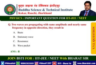 बुद्धा साइन्स एंड टेक्निकल इंस्टीट्यूट
Buddha Science & Technical Institute
Kokar, Ranchi, Jharkhand
JOIN BSTI FOR : IIT-JEE / NEET With BHARAT SIR
PHYSICS : IMPORTANT QUESTION FOR IIT-JEE / NEET
Q. Two waves are propagating with same amplitude and nearly same
frequency in opposite direction, they result in
A. Beats
B. Stationary wave
C. Resonance
D. Wave packet
ANS : B
V.V.I.
QUESTION
 