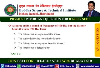 बुद्धा साइन्स एंड टेक्निकल इंस्टीट्यूट
Buddha Science & Technical Institute
Kokar, Ranchi, Jharkhand
JOIN BSTI FOR : IIT-JEE / NEET With BHARAT SIR
PHYSICS : IMPORTANT QUESTION FOR IIT-JEE / NEET
Q. A source emits a sound of frequency of 400 Hz, but the listener
hears it`s to be 390 Hz. Then
A. The listener is moving towards the source
B. The source is moving towards the listener
C. The listener is moving away from the source
D. The listener has a defective ear
ANS : C
V.V.I.
QUESTION
 