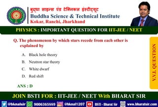 बुद्धा साइन्स एंड टेक्निकल इंस्टीट्यूट
Buddha Science & Technical Institute
Kokar, Ranchi, Jharkhand
JOIN BSTI FOR : IIT-JEE / NEET With BHARAT SIR
PHYSICS : IMPORTANT QUESTION FOR IIT-JEE / NEET
Q. The phenomenon by which stars recede from each other is
explained by
A. Black hole theory
B. Neutron star theory
C. White dwarf
D. Red shift
ANS : D
V.V.I.
QUESTION
 