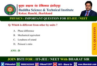 बुद्धा साइन्स एंड टेक्निकल इंस्टीट्यूट
Buddha Science & Technical Institute
Kokar, Ranchi, Jharkhand
JOIN BSTI FOR : IIT-JEE / NEET With BHARAT SIR
PHYSICS : IMPORTANT QUESTION FOR IIT-JEE / NEET
Q. Which is different from other by units ?
A. Phase difference
B. Mechanical equivalent
C. Loudness of sound
D. Poisson`s ratio
ANS : D
V.V.I.
QUESTION
 