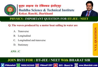बुद्धा साइन्स एंड टेक्निकल इंस्टीट्यूट
Buddha Science & Technical Institute
Kokar, Ranchi, Jharkhand
JOIN BSTI FOR : IIT-JEE / NEET With BHARAT SIR
PHYSICS : IMPORTANT QUESTION FOR IIT-JEE / NEET
Q. The waves produced by a motor boat sailing in water are
A. Transverse
B. Longitudinal
C. Longitudinal and transverse
D. Stationary
ANS : C
V.V.I.
QUESTION
 