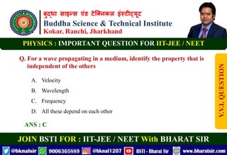 बुद्धा साइन्स एंड टेक्निकल इंस्टीट्यूट
Buddha Science & Technical Institute
Kokar, Ranchi, Jharkhand
JOIN BSTI FOR : IIT-JEE / NEET With BHARAT SIR
PHYSICS : IMPORTANT QUESTION FOR IIT-JEE / NEET
Q. For a wave propagating in a medium, identify the property that is
independent of the others
A. Velocity
B. Wavelength
C. Frequency
D. All these depend on each other
ANS : C
V.V.I.
QUESTION
 