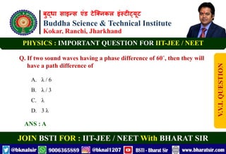 बुद्धा साइन्स एंड टेक्निकल इंस्टीट्यूट
Buddha Science & Technical Institute
Kokar, Ranchi, Jharkhand
JOIN BSTI FOR : IIT-JEE / NEET With BHARAT SIR
PHYSICS : IMPORTANT QUESTION FOR IIT-JEE / NEET
Q. If two sound waves having a phase difference of 60˚, then they will
have a path difference of
A. λ / 6
B. λ / 3
C. λ
D. 3 λ
ANS : A
V.V.I.
QUESTION
 