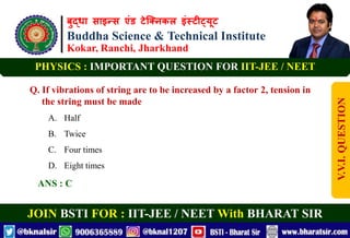बुद्धा साइन्स एंड टेक्निकल इंस्टीट्यूट
Buddha Science & Technical Institute
Kokar, Ranchi, Jharkhand
JOIN BSTI FOR : IIT-JEE / NEET With BHARAT SIR
PHYSICS : IMPORTANT QUESTION FOR IIT-JEE / NEET
Q. If vibrations of string are to be increased by a factor 2, tension in
the string must be made
A. Half
B. Twice
C. Four times
D. Eight times
ANS : C
V.V.I.
QUESTION
 