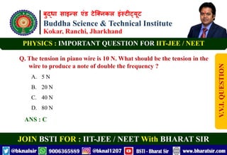 बुद्धा साइन्स एंड टेक्निकल इंस्टीट्यूट
Buddha Science & Technical Institute
Kokar, Ranchi, Jharkhand
JOIN BSTI FOR : IIT-JEE / NEET With BHARAT SIR
PHYSICS : IMPORTANT QUESTION FOR IIT-JEE / NEET
Q. The tension in piano wire is 10 N. What should be the tension in the
wire to produce a note of double the frequency ?
A. 5 N
B. 20 N
C. 40 N
D. 80 N
ANS : C
V.V.I.
QUESTION
 