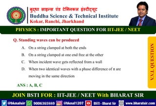 बुद्धा साइन्स एंड टेक्निकल इंस्टीट्यूट
Buddha Science & Technical Institute
Kokar, Ranchi, Jharkhand
JOIN BSTI FOR : IIT-JEE / NEET With BHARAT SIR
PHYSICS : IMPORTANT QUESTION FOR IIT-JEE / NEET
Q. Standing waves can be produced
A. On a string clamped at both the ends
B. On a string clamped at one end free at the other
C. When incident wave gets reflected from a wall
D. When two identical waves with a phase difference of π are
moving in the same direction
ANS : A, B, C
V.V.I.
QUESTION
 