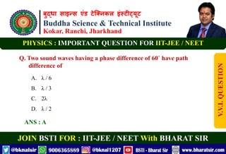 बुद्धा साइन्स एंड टेक्निकल इंस्टीट्यूट
Buddha Science & Technical Institute
Kokar, Ranchi, Jharkhand
JOIN BSTI FOR : IIT-JEE / NEET With BHARAT SIR
PHYSICS : IMPORTANT QUESTION FOR IIT-JEE / NEET
Q. Two sound waves having a phase difference of 60˚ have path
difference of
A. λ / 6
B. λ / 3
C. 2λ
D. λ / 2
ANS : A
V.V.I.
QUESTION
 