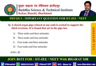 बुद्धा साइन्स एंड टेक्निकल इंस्टीट्यूट
Buddha Science & Technical Institute
Kokar, Ranchi, Jharkhand
JOIN BSTI FOR : IIT-JEE / NEET With BHARAT SIR
PHYSICS : IMPORTANT QUESTION FOR IIT-JEE / NEET
Q. A closed organ pipe (closed at one end) is excited to support the
third overtone. It is found that air in the pipe has
A. Three nodes and three antinodes
B. Three nodes and four antinodes
C. Four nodes and three antinodes
D. Four nodes and four antinodes
ANS : D
V.V.I.
QUESTION
 