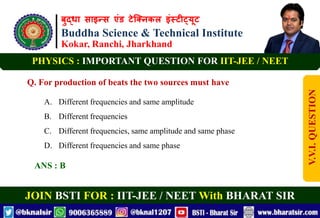बुद्धा साइन्स एंड टेक्निकल इंस्टीट्यूट
Buddha Science & Technical Institute
Kokar, Ranchi, Jharkhand
JOIN BSTI FOR : IIT-JEE / NEET With BHARAT SIR
PHYSICS : IMPORTANT QUESTION FOR IIT-JEE / NEET
Q. For production of beats the two sources must have
A. Different frequencies and same amplitude
B. Different frequencies
C. Different frequencies, same amplitude and same phase
D. Different frequencies and same phase
ANS : B
V.V.I.
QUESTION
 