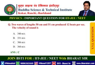 बुद्धा साइन्स एंड टेक्निकल इंस्टीट्यूट
Buddha Science & Technical Institute
Kokar, Ranchi, Jharkhand
JOIN BSTI FOR : IIT-JEE / NEET With BHARAT SIR
PHYSICS : IMPORTANT QUESTION FOR IIT-JEE / NEET
Q. Two waves of lengths 50 cm and 51 cm produced 12 beats per sec.
The velocity of sound is
A. 340 m/s
B. 331 m/s
C. 306 m/s
D. 360 m/s
ANS : C
V.V.I.
QUESTION
 