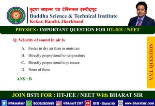 बुद्धा साइन्स एंड टेक्निकल इंस्टीट्यूट
Buddha Science & Technical Institute
Kokar, Ranchi, Jharkhand
JOIN BSTI FOR : IIT-JEE / NEET With BHARAT SIR
PHYSICS : IMPORTANT QUESTION FOR IIT-JEE / NEET
Q. Velocity of sound in air is
A. Faster in dry air than in moist air
B. Directly proportional to temperature
C. Directly proportional to pressure
D. None of these
ANS : B
V.V.I.
QUESTION
 