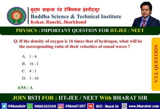 बुद्धा साइन्स एंड टेक्निकल इंस्टीट्यूट
Buddha Science & Technical Institute
Kokar, Ranchi, Jharkhand
JOIN BSTI FOR : IIT-JEE / NEET With BHARAT SIR
PHYSICS : IMPORTANT QUESTION FOR IIT-JEE / NEET
Q. If the density of oxygen is 16 times that of hydrogen, what will be
the corresponding ratio of their velocities of sound waves ?
A. 1 : 4
B. 16 : 1
C. 4 : 1
D. 1 : 16
ANS : A
V.V.I.
QUESTION
 