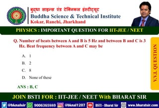 बुद्धा साइन्स एंड टेक्निकल इंस्टीट्यूट
Buddha Science & Technical Institute
Kokar, Ranchi, Jharkhand
JOIN BSTI FOR : IIT-JEE / NEET With BHARAT SIR
PHYSICS : IMPORTANT QUESTION FOR IIT-JEE / NEET
Q. Number of beats between A and B is 5 Hz and between B and C is 3
Hz. Beat frequency between A and C may be
A. 1
B. 2
C. 8
D. None of these
ANS : B, C
V.V.I.
QUESTION
 