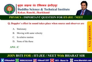 बुद्धा साइन्स एंड टेक्निकल इंस्टीट्यूट
Buddha Science & Technical Institute
Kokar, Ranchi, Jharkhand
JOIN BSTI FOR : IIT-JEE / NEET With BHARAT SIR
PHYSICS : IMPORTANT QUESTION FOR IIT-JEE / NEET
Q. Doppler`s effect in sound takes place when source and observer are
A. Stationary
B. Moving with same velocity
C. In relative motion
D. None of the these
ANS : C
V.V.I.
QUESTION
 