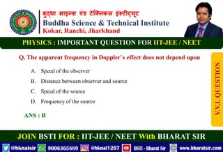 बुद्धा साइन्स एंड टेक्निकल इंस्टीट्यूट
Buddha Science & Technical Institute
Kokar, Ranchi, Jharkhand
JOIN BSTI FOR : IIT-JEE / NEET With BHARAT SIR
PHYSICS : IMPORTANT QUESTION FOR IIT-JEE / NEET
Q. The apparent frequency in Doppler`s effect does not depend upon
A. Speed of the observer
B. Distance between observer and source
C. Speed of the source
D. Frequency of the source
ANS : B
V.V.I.
QUESTION
 