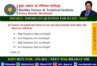 बुद्धा साइन्स एंड टेक्निकल इंस्टीट्यूट
Buddha Science & Technical Institute
Kokar, Ranchi, Jharkhand
JOIN BSTI FOR : IIT-JEE / NEET With BHARAT SIR
PHYSICS : IMPORTANT QUESTION FOR IIT-JEE / NEET
Q. Source of sound and observer are moving towards each other, the
observer will hear
A. High frequency, high wavelength
B. Low frequency, low wavelength
C. High frequency, low wavelength
D. Low frequency, high wavelength
ANS : C
V.V.I.
QUESTION
 