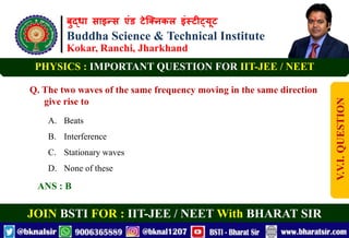 बुद्धा साइन्स एंड टेक्निकल इंस्टीट्यूट
Buddha Science & Technical Institute
Kokar, Ranchi, Jharkhand
JOIN BSTI FOR : IIT-JEE / NEET With BHARAT SIR
PHYSICS : IMPORTANT QUESTION FOR IIT-JEE / NEET
Q. The two waves of the same frequency moving in the same direction
give rise to
A. Beats
B. Interference
C. Stationary waves
D. None of these
ANS : B
V.V.I.
QUESTION
 