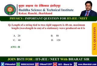 बुद्धा साइन्स एंड टेक्निकल इंस्टीट्यूट
Buddha Science & Technical Institute
Kokar, Ranchi, Jharkhand
JOIN BSTI FOR : IIT-JEE / NEET With BHARAT SIR
PHYSICS : IMPORTANT QUESTION FOR IIT-JEE / NEET
Q. Length of a string tied to two rigid supports is 40 cm. maximum
length (wavelength in cm) of a stationary wave produced on it is
A. 20 B. 80
C. 40 D. 120
ANS : B
V.V.I.
QUESTION
 