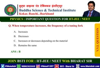 बुद्धा साइन्स एंड टेक्निकल इंस्टीट्यूट
Buddha Science & Technical Institute
Kokar, Ranchi, Jharkhand
JOIN BSTI FOR : IIT-JEE / NEET With BHARAT SIR
PHYSICS : IMPORTANT QUESTION FOR IIT-JEE / NEET
Q. When temperature increases, the frequency of a tuning fork
A. Increases
B. Decreases
C. Increases or decreases depending on the material
D. Remains the same
ANS : B
V.V.I.
QUESTION
 