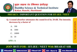 बुद्धा साइन्स एंड टेक्निकल इंस्टीट्यूट
Buddha Science & Technical Institute
Kokar, Ranchi, Jharkhand
JOIN BSTI FOR : IIT-JEE / NEET With BHARAT SIR
PHYSICS : IMPORTANT QUESTION FOR IIT-JEE / NEET
Q. A sound absorber attenuates the sound level by 20 dB. The intensity
decreases by a factor of
A. 100
B. 1000
C. 10000
D. 10
ANS : A
V.V.I.
QUESTION
 