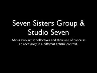 Seven Sisters Group &
    Studio Seven
About two artist collectives and their use of dance as
    an accessory in a different artistic context.
 