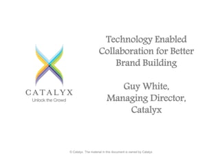 Technology Enabled 
Collaboration for Better 
Brand Building 
Guy White, 
Managing Director, 
Catalyx 
© Catalyx. The material in this document is owned by Catalyx 
 