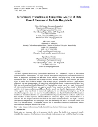 Research Journal of Finance and Accounting                                                                www.iiste.org
ISSN 2222-1697 (Paper) ISSN 2222-2847 (Online)
Vol 2, No 3, 2011



   Performance Evaluation and Competitive Analysis of State
          Owned Commercial Banks in Bangladesh

                                Shah Johir Rayhan (Corresponding author)
                                  Department of Management & Finance
                                  Sher-e-Bangla Agricultural University
                              Sher-e-Bangla Nagar, Dhaka-1207, Bangladesh.
                                          Cell: +8801712700906
                                  E-mail: johir_rayhan2006@yahoo.com
                                 Alternative E-mail: sohagag@gmail.com

                                           S.M. Sohel Ahmed
                                        Department of Marketing
             Northern College Bangladesh (Sister Concern of Northern University Bangladesh)
                                        Dhaka-1207, Bangladesh.
                                         Cell: +88 01711053120
                                  E-mail: smsohelahmed@gmail.com
                            Alternative E-mail: smsohel_ahmed@yahoo.com

                                          Ripon Kumar Mondal
                                  Department of Agricultural Economics
                                  Sher-e-Bangla Agricultural University
                              Sher-e-Bangla Nagar, Dhaka-1207, Bangladesh.
                                         Cell: +8801712953758
                                      E-mail: rkumar.ga@gmail.com

Abstract
The broad objective of this study is Performance Evaluation and Competitive Analysis of state owned
commercial banks in Bangladesh. This paper finds the development and growth of state owned commercial
banks in Bangladesh. Secondary data was used for the research. The study reveals all the state owned
commercial banks in Bangladesh are not able to achieve a stable growth, net profit, earning per Share,
return on equity, return on assets, net asset value per share but they are capable to achieve a stable growth
of deposit, loan and advances, equity. It is also observed that all the of state owned commercial banks have
high non performing loan/classified loan and % of classified loan to total loan is very high. Employees of
all state owned commercial banks are negative growth. Trend equations have been tested for different
activities of the state owned commercial Banks. Positive growth was found in deposit, assets and expense
while negative trend was found in number of employees. In case of non performing loan and % of
classified loan positive trend was found in Sonali Bank Limited and Rupali Bank Limited while negative
trend was in Janata Bank Limited and Agrani Bank Limited. Square of correlation coefficient (r2) has also
been tested for all trend equations. The r2 of branches, employees, deposit, assets are more than 0.5. It
indicates that the prospects of these indicators of state owned commercial banks are bright. All other
indicators like net profit after tax, earnings per share, non performing loan, and % of classified loan to total
loan r2 are not more than 0.5 for all banks. It proves that all state owned commercial banks do not achieve
these indicators during the period of 2005-2009.
Key words: State owned commercial bank, Competitive evaluation, Performance, Equity.
1. Introduction
Banks play very important roles in the economy life of a nation. The health of an economy is closely
related to the soundness of its banking system. Although banks create no new wealth but their borrowing,

                                                      99
 