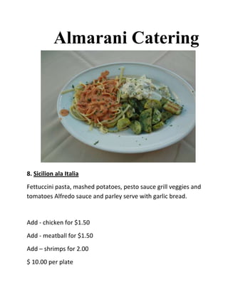 Almarani Catering




8. Sicilion ala Italia
Fettuccini pasta, mashed potatoes, pesto sauce grill veggies and
tomatoes Alfredo sauce and parley serve with garlic bread.


Add - chicken for $1.50
Add - meatball for $1.50
Add – shrimps for 2.00
$ 10.00 per plate
 